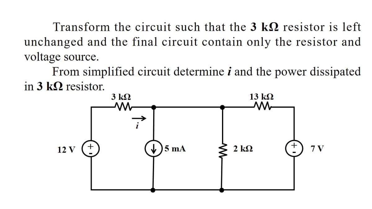 Transform the circuit such that the 3 kQ resistor is left
unchanged and the final circuit contain only the resistor and
voltage source.
From simplified circuit determine i and the power dissipated
in 3 k2 resistor.
3 k2
13 k2
12 V
)5 mA
2 k2
7 V
