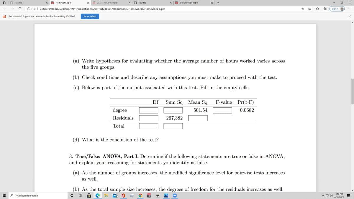 A New tab
C Homework_8.pdf
Po 2021_Final_project.pdf
9 New tab
E Biostatistic Book.pdf
O File | C:/Users/Home/Desktop/MPH/Biostatistic%20PHWM1690L/Homeworks/Homework8/Homework_8.pdf
Sign in
Set Microsoft Edge as the default application for reading PDF files?
Set as default
(a) Write hypotheses for evaluating whether the average number of hours worked varies across
the five groups.
(b) Check conditions and describe any assumptions you must make to proceed with the test.
(c) Below is part of the output associated with this test. Fill in the empty cells.
Df
Sum Sq
Mean Sq
F-value Pr(>F)
degree
501.54
0.0682
Residuals
267,382
Total
(d) What is the conclusion of the test?
3. True/False: ANOVA, Part I. Determine if the following statements are true or false in ANOVA,
and explain your reasoning for statements you identify as false.
(a) As the number of groups increases, the modified significance level for pairwise tests increases
as well.
(b) As the total sample size increases, the degrees of freedom for the residuals increases as well.
3:18 PM
P Type here to search
4/10/2021
