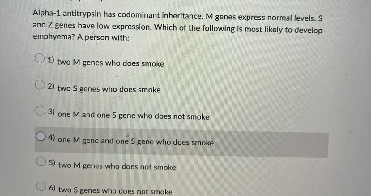 Alpha-1 antitrypsin has codominant inheritance. M genes express normal levels. S
and Z genes have low expression. Which of the following is most likely to develop
emphyema? A person with:
1) two M genes who does smoke
2) two S genes who does smoke
3) one M and one S gene who does not smoke
4) one M gene and one S gene who does smoke
5) two M genes who does not smoke
6) two S genes who does not smoke