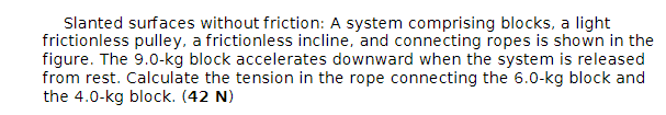 Slanted surfaces without friction: A system comprising blocks, a light
frictionless pulley, a frictionless incline, and connecting ropes is shown in the
figure. The 9.0-kg block accelerates downward when the system is released
from rest. Calculate the tension in the rope connecting the 6.0-kg block and
the 4.0-kg block. (42 N)