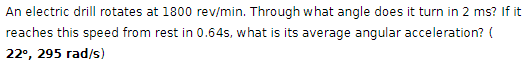 An electric drill rotates at 1800 rev/min. Through what angle does it turn in 2 ms? If it
reaches this speed from rest in 0.64s, what is its average angular acceleration? (
22°, 295 rad/s)