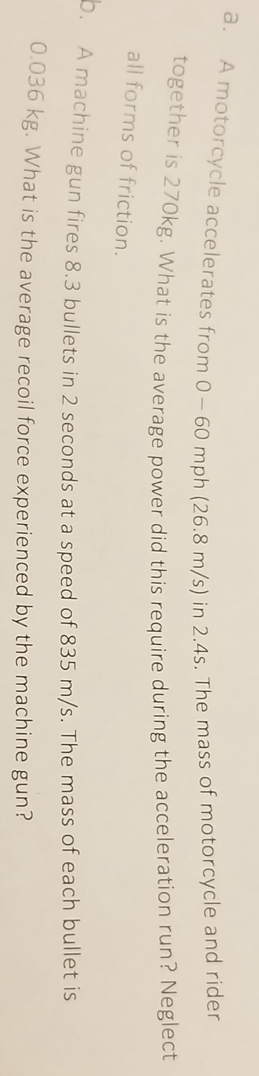 a.
b.
A motorcycle accelerates from 0-60 mph (26.8 m/s) in 2.4s. The mass of motorcycle and rider
together is 270kg. What is the average power did this require during the acceleration run? Neglect
all forms of friction.
A machine gun fires 8.3 bullets in 2 seconds at a speed of 835 m/s. The mass of each bullet is
0.036 kg. What is the average recoil force experienced by the machine gun?