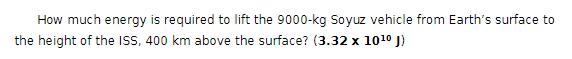 How much energy is required to lift the 9000-kg Soyuz vehicle from Earth's surface to
the height of the ISS, 400 km above the surface? (3.32 x 1010 J)