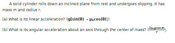 A solid cylinder rolls down an inclined plane from rest and undergoes slipping. It has
mass m and radius r.
(a) What is its linear acceleration? (g[sin(0) - μcos(0)])
(b) What is its angular acceleration about an axis through the center of mass?
"