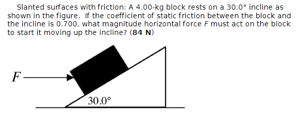 Slanted surfaces with friction: A 4.00-kg block rests on a 30.0° incline as
shown in the figure. If the coefficient of static friction between the block and
the incline is 0.700, what magnitude horizontal force F must act on the block
to start it moving up the incline? (84 N)
F
30.0°