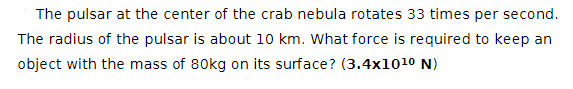 The pulsar at the center of the crab nebula rotates 33 times per second.
The radius of the pulsar is about 10 km. What force is required to keep an
object with the mass of 80kg on its surface? (3.4x1010 N)