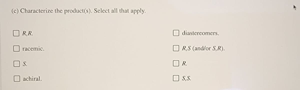 (c) Characterize the product(s). Select all that apply.
R,R.
diastereomers.
racemic.
R,S (and/or S,R).
S.
R.
achiral.
S,S.
