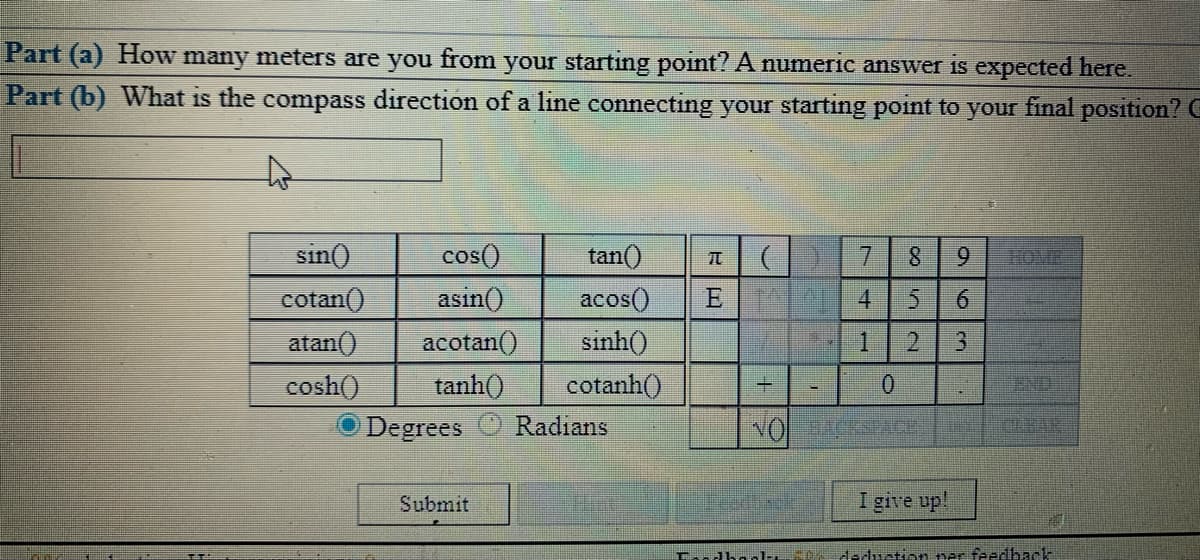 Part (a) How many meters are you from your starting point? A numeric answer is expected here.
Part (b) What is the compass direction of a line connecting your starting point to your final position? C
sin()
cos()
tan()
8.
9.
10IR
cotan()
asin()
аcos()
E 4
6.
atan()
acotan()
sinh()
1.
cosh()
tanh()
cotanh()
ND
Degrees
Radians
NO CESEACE
KERAR
Submit
I give up!
deduction ner feedback
