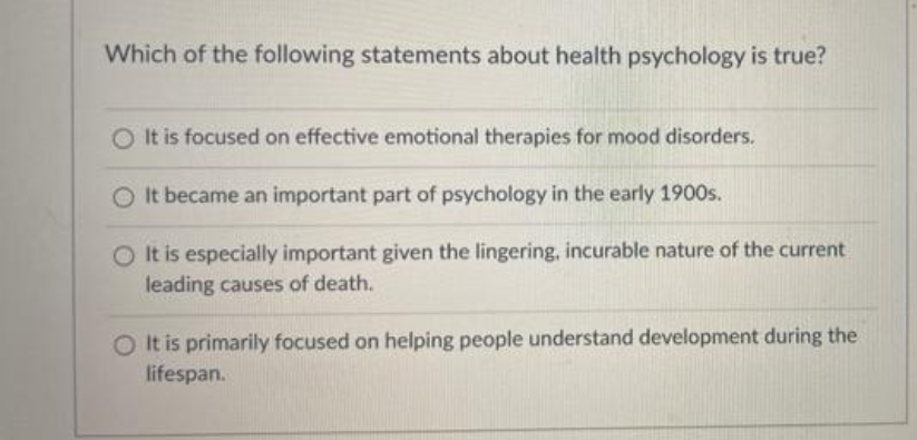 Which of the following statements about health psychology is true?
O It is focused on effective emotional therapies for mood disorders.
O It became an important part of psychology in the early 1900s.
It is especially important given the lingering, incurable nature of the current
leading causes of death.
O It is primarily focused on helping people understand development during the
lifespan.