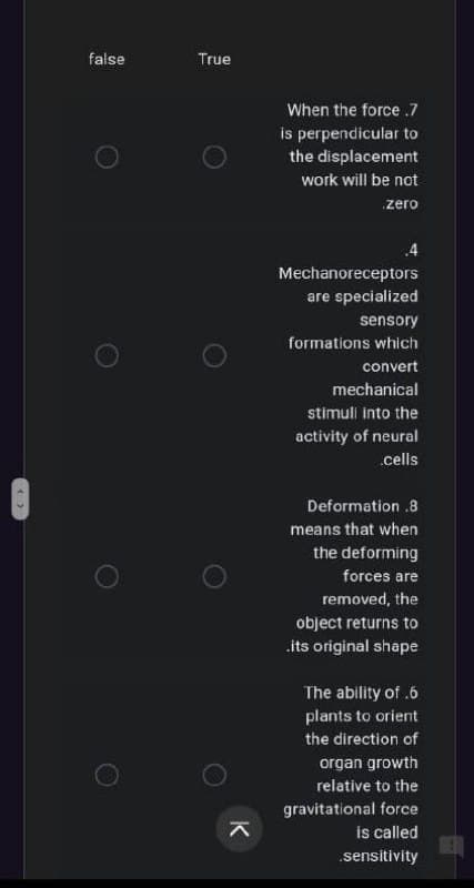 false
True
When the force .7
is perpendicular to
the displacement
work will be not
zero
.4
Mechanoreceptors
are specialized
sensory
formations which
convert
mechanical
stimuli into the
activity of neural
.cells
Deformation .8
means that when
the deforming
forces are
removed, the
object returns to
its original shape
The ability of .6
plants to orient
the direction of
organ growth
relative to the
gravitational force
is called
sensitivity
K
