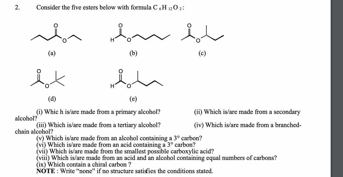 Consider the five esters below with formula C 6H 12 O 2 :
in
(a)
(b)
(c)
(d)
(e)
(i) Whic h is/are made from a primary alcohol?
(ii) Which is/are made from a secondary
alcohol?
(iii) Which is/are made from a tertiary alcohol?
(iv) Which is/are made from a branched-
chain alcohol?
(v) Which is/are made from an alcohol containing a 3° carbon?
(vi) Which is/are made from an acid containing a 3° carbon?
(vii) Which is/are made from the smallest possible carboxylic acid?
(viii) Which is/are made from an acid and an alcohol containing equal numbers of carbons?
(ix) Which contain a chiral carbon ?
NOTE : Write “none" if no structure satisfies the conditions stated.
2.
