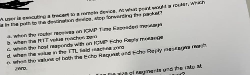 A user is executing a tracert to a remote device. At what point would a router, which
is in the path to the destination device, stop forwarding the packet?
a. when the router receives an ICMP Time Exceeded message
b. when the RTT value reaches zero
C. when the host responds with an ICMP Echo Reply message
d. when the value in the TTL field reaches zero
e. when the values of both the Echo Request and Echo Reply messages reach
zero.
the size of segments and the rate at
