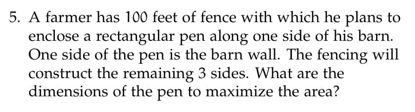 5. A farmer has 100 feet of fence with which he plans to
enclose a rectangular pen along one side of his barn.
One side of the pen is the barn wall. The fencing will
construct the remaining 3 sides. What are the
dimensions of the pen to maximize the area?
