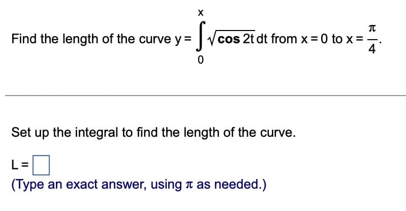 Find the length of the curve y =
X
Sve
✓cos 2t dt from x = 0 to x =
0
Set up the integral to find the length of the curve.
L=
(Type an exact answer, using as needed.)
B
it