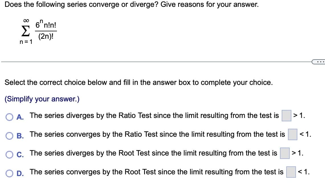 Does the following series converge or diverge? Give reasons for your answer.
∞
Σ
n=1
6n!n!
(2n)!
Select the correct choice below and fill in the answer box to complete your choice.
(Simplify your answer.)
A. The series diverges by the Ratio Test since the limit resulting from the test is
B. The series converges by the Ratio Test since the limit resulting from the test is
C. The series diverges by the Root Test since the limit resulting from the test is
D. The series converges by the Root Test since the limit resulting from the test is
>1.
<1.
>1.
<1.
...