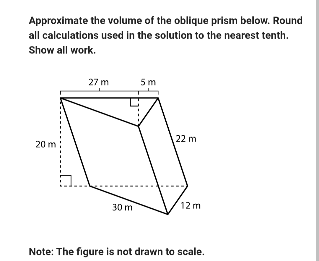 Approximate the volume of the oblique prism below. Round
all calculations used in the solution to the nearest tenth.
Show all work.
20 m
27 m
5 m
22 m
12 m
30 m
Note: The figure is not drawn to scale.