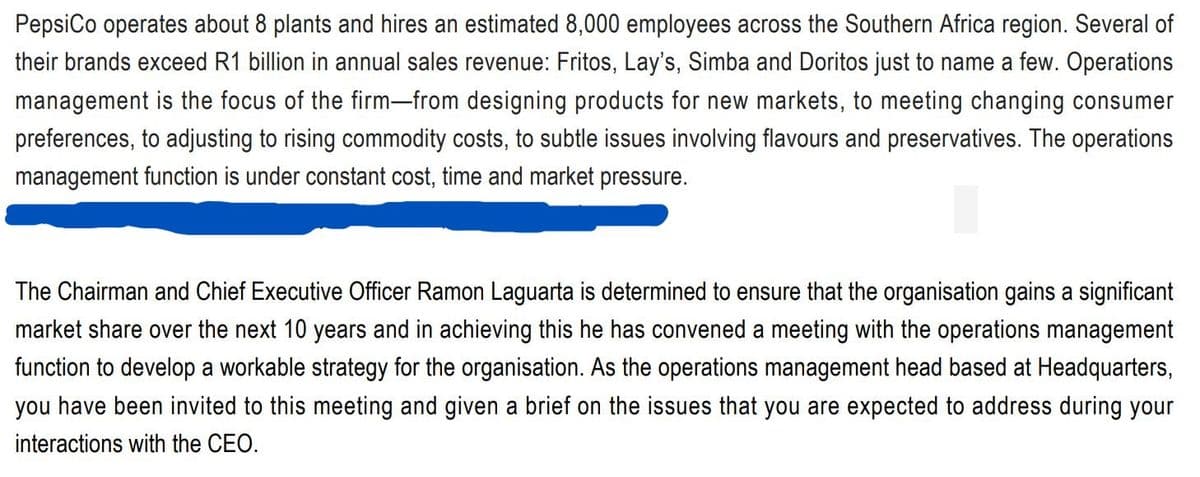 PepsiCo operates about 8 plants and hires an estimated 8,000 employees across the Southern Africa region. Several of
their brands exceed R1 billion in annual sales revenue: Fritos, Lay's, Simba and Doritos just to name a few. Operations
management is the focus of the firm—from designing products for new markets, to meeting changing consumer
preferences, to adjusting to rising commodity costs, to subtle issues involving flavours and preservatives. The operations
management function is under constant cost, time and market pressure.
The Chairman and Chief Executive Officer Ramon Laguarta is determined to ensure that the organisation gains a significant
market share over the next 10 years and in achieving this he has convened a meeting with the operations management
function to develop a workable strategy for the organisation. As the operations management head based at Headquarters,
you have been invited to this meeting and given a brief on the issues that you are expected to address during your
interactions with the CEO.