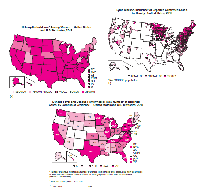 Lyme Disease. Incidence' of Reported Confirmed Cases,
by County-United States, 2013
Chlamydla. Incidence" Among Women – United States
and U.S. Territorles, 2012
DC
NYC
AS
CNM
GU
O PR
VI
O 1.01–10.00 O 10.01-10.00 1 2100.01
* Per 100.000 population.
(b)
O s300.00 O>300.01-400.00 O >400.01-500.00 1 2500.01
(a)
Dengue Fever and Dengue Hemorrhagic Fever. Number" of Reported
Cases, by Location of Residence – United States and U.S. Territorles, 2013
во
20
4/0
3/0
SVI
15/0
18/0
26/0 Gol o
2/0
-2/0
110/0
8/0
5/0
13/0
10/0
4/0
O DC
O NYC
O AS
O CNMI
O GU
PR5
2/0
7/0
10/0
0O 01 O 2-5 06-9 1 210
* Number of Dengue fover cases/number of Dengue Hemorrhagic fover cases. Data from the Dvision
of Vactor-Borne Disaases, National Center for Emerging and Zoonotic Infecticus Discases
(ArboNET Survellance
'Now York City reported cases 13VI.
rtn Rien------

