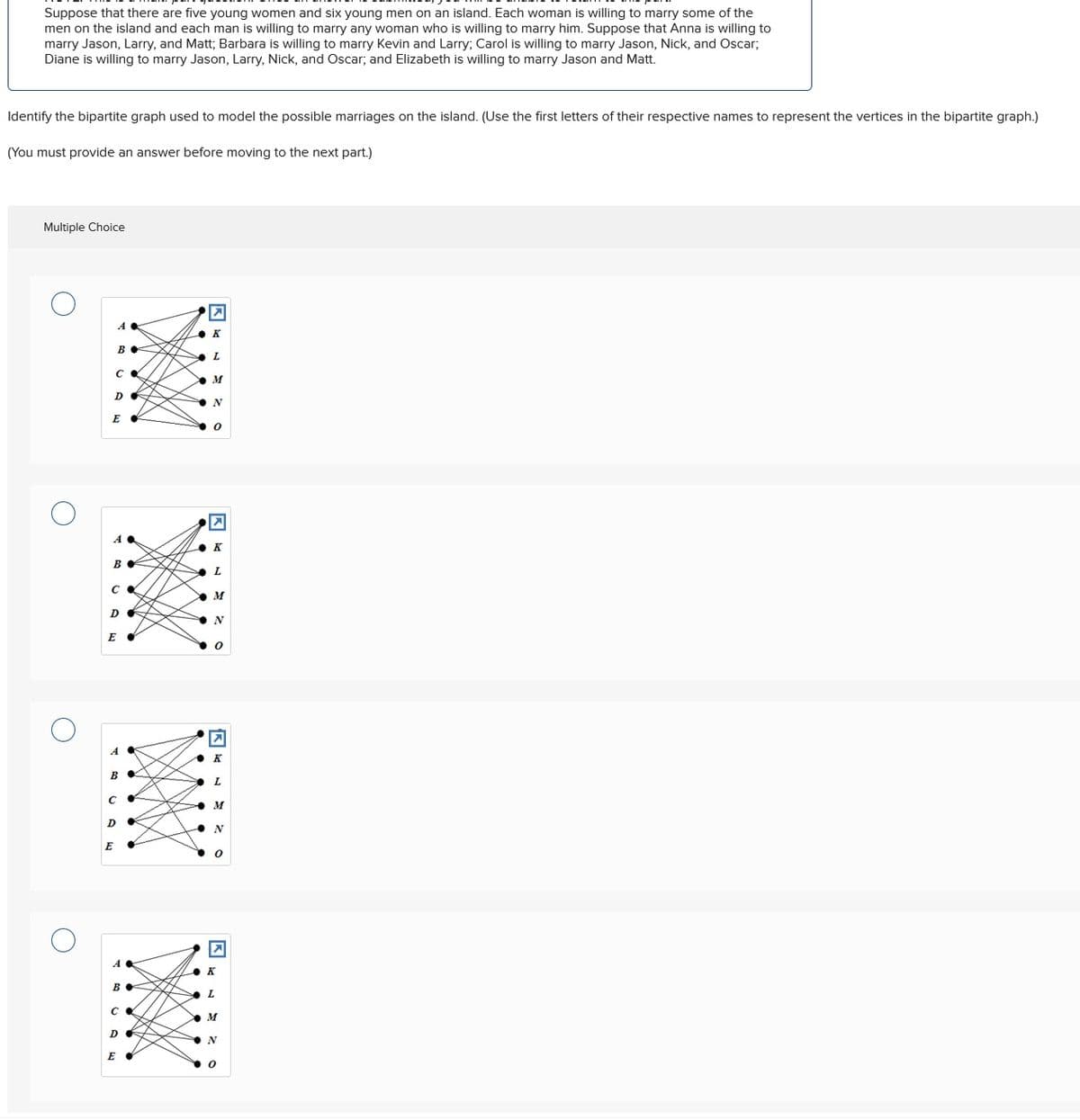 Suppose that there are five young women and six young men on an island. Each woman is willing to marry some of the
men on the island and each man is willing to marry any woman who is willing to marry him. Suppose that Anna is willing to
marry Jason, Larry, and Matt; Barbara is willing to marry Kevin and Larry; Carol is willing to marry Jason, Nick, and Oscar;
Diane is willing to marry Jason, Larry, Nick, and Oscar; and Elizabeth is willing to marry Jason and Matt.
Identify the bipartite graph used to model the possible marriages on the island. (Use the first letters of their respective names to represent the vertices in the bipartite graph.)
(You must provide an answer before moving to the next part.)
Multiple Choice
☑
A
◆K
B♦
L
Ca
M
D
N
E
0
☑
A
K
B
L
C ✓
M
DO
N
E
☑
A
K
B
L
C
•
M
D
N
E
A
B♦
➤
K
L
M
D
N
E "
0