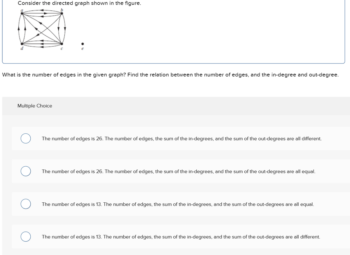 Consider the directed graph shown in the figure.
d
What is the number of edges in the given graph? Find the relation between the number of edges, and the in-degree and out-degree.
Multiple Choice
О
The number of edges is 26. The number of edges, the sum of the in-degrees, and the sum of the out-degrees are all different.
О
The number of edges is 26. The number of edges, the sum of the in-degrees, and the sum of the out-degrees are all equal.
О
О
The number of edges is 13. The number of edges, the sum of the in-degrees, and the sum of the out-degrees are all equal.
The number of edges is 13. The number of edges, the sum of the in-degrees, and the sum of the out-degrees are all different.