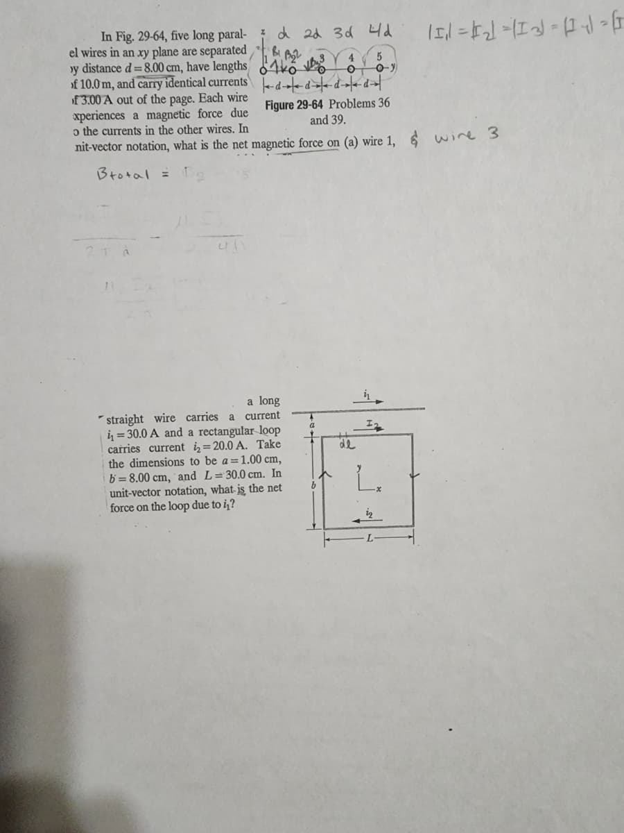 In Fig. 29-64, five long paral-
el wires in an xy plane are separated
y distance d = 8.00 cm, have lengths
of 10.0 m, and carry identical currents
of 3.00 A out of the page. Each wire
xperiences a magnetic force due
o the currents in the other wires. In
nit-vector notation, what is the net magnetic force on (a) wire 1,
Btotal =
21 a
7 d 2d 3d 4d
B1, B₂2
411
a long
straight wire carries a current
i=30.0 A and a rectangular loop
carries current i=20.0 A. Take
the dimensions to be a = 1.00 cm,
b= 8.00 cm, and L=30.0 cm. In
unit-vector notation, what is the net
force on the loop due to i₁?
dddd
Figure 29-64 Problems 36
and 39.
a
4
O
b
-0-y
de
프로
iz
L
-X
11₁1 =₁₂] =(1-3)=(1+√ G
& wire 3