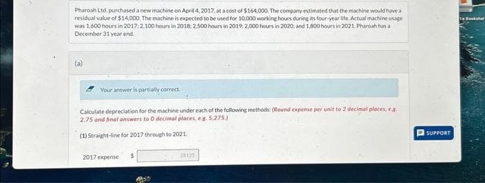 Pharoah Ltd. purchased a new machine on April 4, 2017, at a cost of $164,000. The company estimated that the machine would have a
residual value of $14,000. The machine is expected to be used for 10,000 working hours during its four-year life. Actual machine usage
was 1,600 hours in 2017: 2,100 hours in 2018; 2.500 hours in 2019: 2,000 hours in 2020; and 1,800 hours in 2021. Pharoah has a
December 31 year end.
(a)
Your answer is partially correct.
Calculate depreciation for the machine under each of the following methods: (Round expense per unit to 2 decimal places, eg.
2.75 and final answers to 0 decimal places, e.g. 5,275.)
(1) Straight-line for 2017 through to 2021.
2017 expense
28125
SUPPORT
ce Bookshel