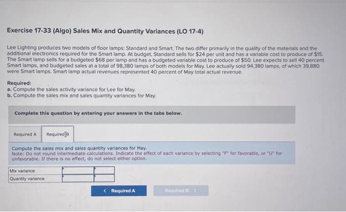 Exercise 17-33 (Algo) Sales Mix and Quantity Variances (LO 17-4)
Lee Lighting produces two models of floor lamps: Standard and Smart. The two differ primarily in the quality of the materials and the
additional electronics required for the Smart lamp. At budget, Standard sells for $24 per unit and has a variable cost to produce of $15.
The Smart lamp sells for a budgeted $68 per lamp and has a budgeted variable cost to produce of $50. Lee expects to sell 40 percent
Smart lamps, and budgeted sales at a total of 98,380 lamps of both models for May. Lee actually sold 94.380 lamps, of which 39,880
were Smart lamps. Smart lamp actual revenues represented 40 percent of May total actual revenue.
Required:
a. Compute the sales activity variance for Lee for May.
b. Compute the sales mix and sales quantity variances for May.
Complete this question by entering your answers in the tabs below.
Required A Required B
Compute the sales mix and sales quantity variances for May.
Note: Do not round intermediate calculations. Indicate the effect of each variance by selecting "F" for favorable, or "U" for
unfavorable. If there is no effect, do not select either option.
Mix variance
Quantity variance
< Required A
Required B