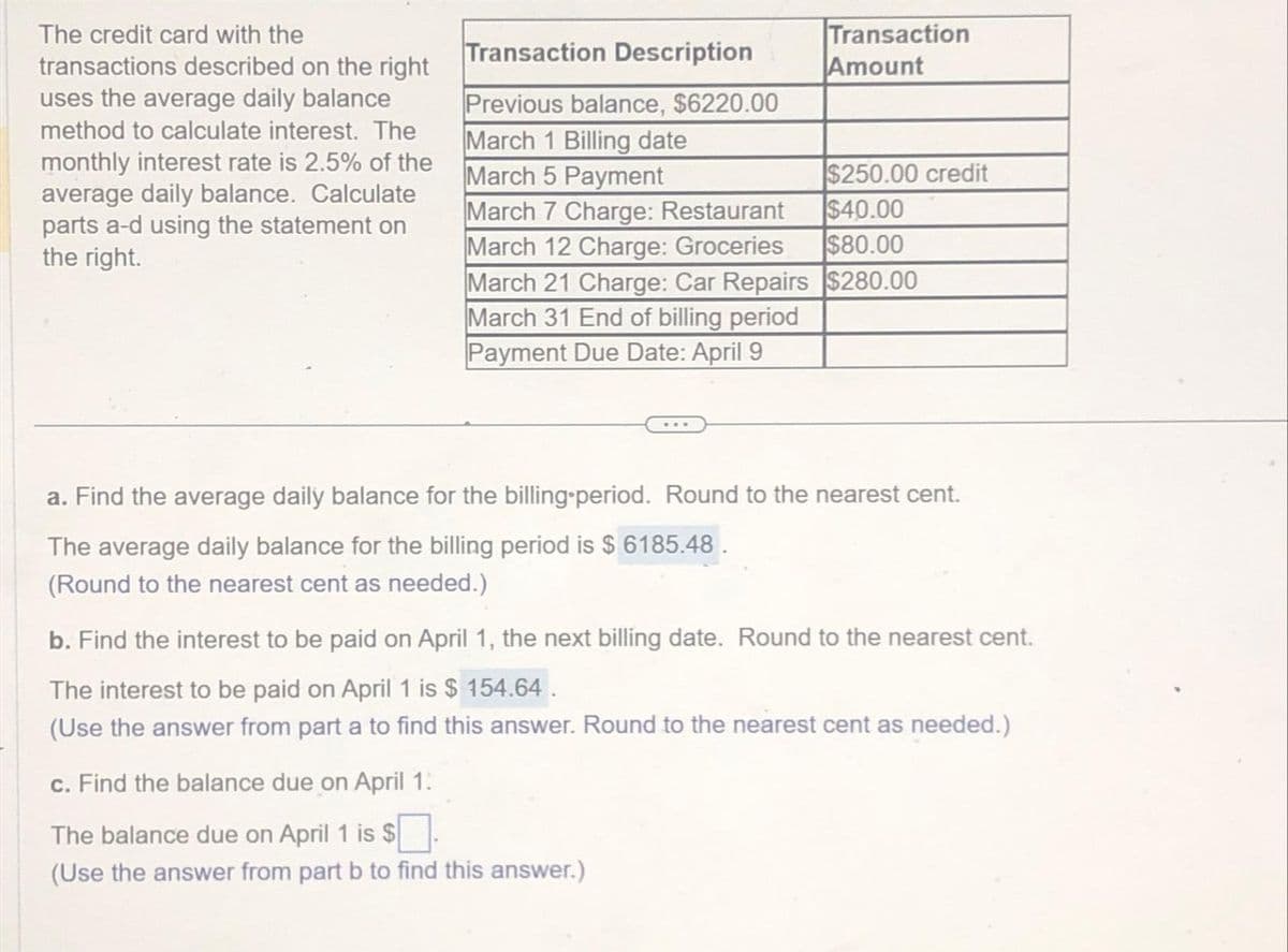 The credit card with the
transactions described on the right
uses the average daily balance
method to calculate interest. The
monthly interest rate is 2.5% of the
average daily balance. Calculate
parts a-d using the statement on
the right.
Transaction
Amount
Transaction Description
Previous balance, $6220.00
March 1 Billing date
March 5 Payment
$250.00 credit
$40.00
March 7 Charge: Restaurant
March 12 Charge: Groceries
$80.00
March 21 Charge: Car Repairs $280.00
March 31 End of billing period
Payment Due Date: April 9
a. Find the average daily balance for the billing period. Round to the nearest cent.
The average daily balance for the billing period is $ 6185.48.
(Round to the nearest cent as needed.)
b. Find the interest to be paid on April 1, the next billing date. Round to the nearest cent.
The interest to be paid on April 1 is $154.64.
(Use the answer from part a to find this answer. Round to the nearest cent as needed.)
c. Find the balance due on April 1:
The balance due on April 1 is $
(Use the answer from part b to find this answer.)