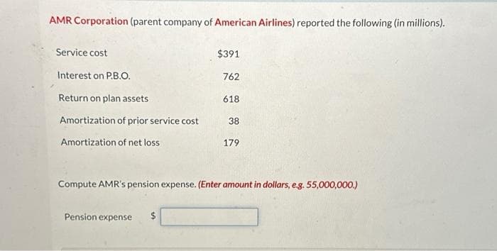 AMR Corporation (parent company of American Airlines) reported the following (in millions).
Service cost
Interest on P.B.O.
Return on plan assets
Amortization of prior service cost
Amortization of net loss
$391
762
Pension expense $
618
38
179
Compute AMR's pension expense. (Enter amount in dollars, e.g. 55,000,000.)
