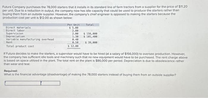 Futura Company purchases the 78,000 starters that it installs in its standard line of farm tractors from a supplier for the price of $11.20
per unit. Due to a reduction in output, the company now has idle capacity that could be used to produce the starters rather than
buying them from an outside supplier. However, the company's chief engineer is opposed to making the starters because the
production cost per unit is $12.00 as shown below:
Direct materials
Direct labor
Supervision
Depreciation
Variable manufacturing overhead
Rent
Total product cost
Per Unit
$ 5.00
2.80
2.00
1.30
0.40
0.50
$ 12.00
Total
$ 156,000
$ 101,400
$ 39,000
If Futura decides to make the starters, a supervisor would have to be hired (at a salary of $156,000) to oversee production. However,
the company has sufficient idle tools and machinery such that no new equipment would have to be purchased. The rent charge above
is based on space utilized in the plant. The total rent on the plant is $86,000 per period. Depreciation is due to obsolescence rather
than wear and tear.
Required:
What is the financial advantage (disadvantage) of making the 78,000 starters instead of buying them from an outside supplier?