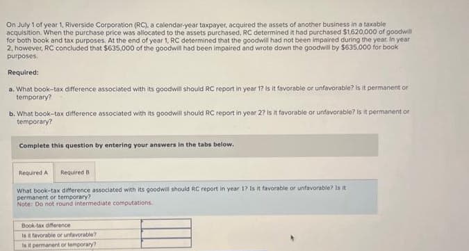 On July 1 of year 1, Riverside Corporation (RC), a calendar-year taxpayer, acquired the assets of another business in a taxable
acquisition. When the purchase price was allocated to the assets purchased, RC determined it had purchased $1,620,000 of goodwill
for both book and tax purposes. At the end of year 1, RC determined that the goodwill had not been impaired during the year. In year
2, however, RC concluded that $635,000 of the goodwill had been impaired and wrote down the goodwill by $635,000 for book
purposes.
Required:
a. What book-tax difference associated with its goodwill should RC report in year 1? Is it favorable or unfavorable? Is it permanent or
temporary?
b. What book-tax difference associated with its goodwill should RC report in year 2? Is it favorable or unfavorable? Is it permanent or
temporary?
Complete this question by entering your answers in the tabs below.
Required A Required B
What book-tax difference associated with its goodwill should RC report in year 1? Is it favorable or unfavorable? Is it
permanent or temporary?
Note: Do not round intermediate computations.
Book-tax difference
Is it favorable or unfavorable?
Is it permanent or temporary?