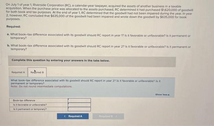 On July 1 of year 1, Riverside Corporation (RC), a calendar-year taxpayer, acquired the assets of another business in a taxable
acquisition. When the purchase price was allocated to the assets purchased, RC determined it had purchased $1,620,000 of goodwill
for both book and tax purposes. At the end of year 1, RC determined that the goodwill had not been impaired during the year. In year
2, however, RC concluded that $635,000 of the goodwill had been impaired and wrote down the goodwill by $635,000 for book
purposes.
Required:
a. What book-tax difference associated with its goodwill should RC report in year 1? Is it favorable or unfavorable? Is it permanent or
temporary?
b. What book-tax difference associated with its goodwill should RC report in year 2? Is it favorable or unfavorable? Is it permanent or
temporary?
Complete this question by entering your answers in the tabs below.
Required A Required B
What book-tax difference associated with its goodwill should RC report in year 2? Is it favorable or unfavorable? Is it
permanent or temporary?
Note: Do not round intermediate computations.
Book-tax difference
Is it favorable or unfavorable?
Is it permanent or temporary?
< Required A
Required >
Show less A