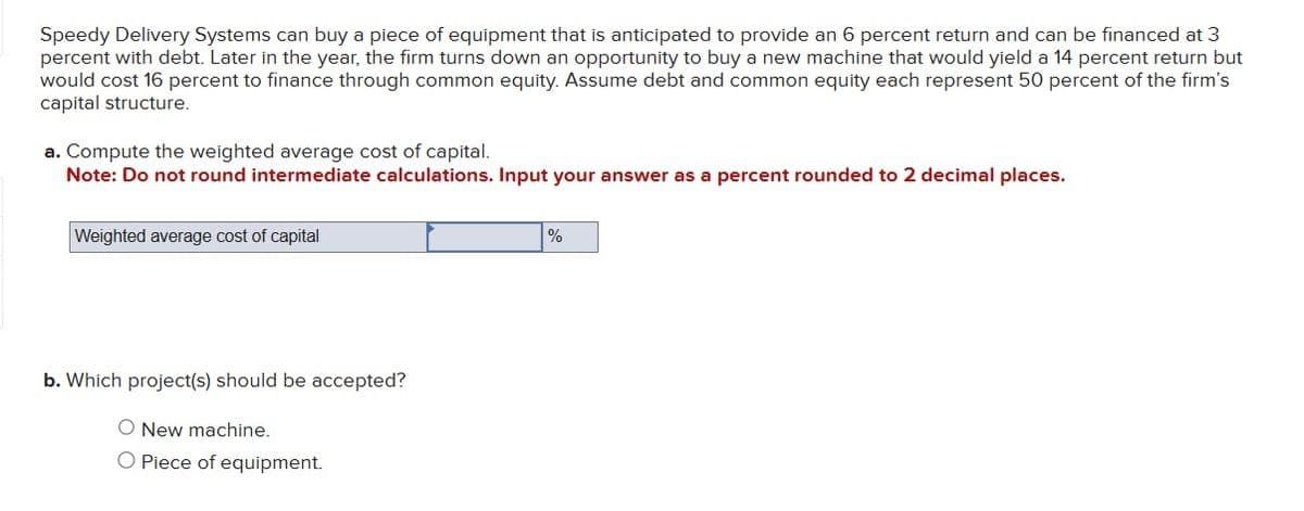 Speedy Delivery Systems can buy a piece of equipment that is anticipated to provide an 6 percent return and can be financed at 3
percent with debt. Later in the year, the firm turns down an opportunity to buy a new machine that would yield a 14 percent return but
would cost 16 percent to finance through common equity. Assume debt and common equity each represent 50 percent of the firm's
capital structure.
a. Compute the weighted average cost of capital.
Note: Do not round intermediate calculations. Input your answer as a percent rounded to 2 decimal places.
Weighted average cost of capital
b. Which project(s) should be accepted?
O New machine.
O Piece of equipment.
%
