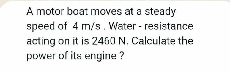 A motor boat moves at a steady
speed of 4 m/s. Water - resistance
acting on it is 2460 N. Calculate the
power of its engine ?
