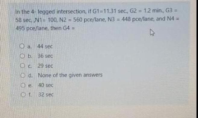 In the 4- legged intersection, if G1-11.31 sec, G2 1.2 min, G3 =
58 sec, N1= 100, N2 = 560 pce/lane, N3 = 448 pce/lane, and N4 =
%3D
495 pce/lane, then G4 =
%3D
Oa. 44 sec
O b. 36 sec
Oc. 29 sec
O d. None of the given answers
O e 40 sec
Of 32 sec
