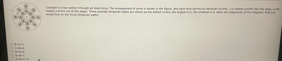 B₁
X
B>A>C
C>B>A
B>A=C
AY
X
X
A>B>C
A=B=C=0
Consider a cross-section through an ideal torus. The arrangement of wires is shown in the figure, and each wire carries an identical current, i (x means current into the page, a dot
means current out of the page). Three possible Amperian paths are shown as the dotted circles, the largest is C, the smallest is A. Rank the magnitude of the magnetic field you
would find on the three Amperian paths.