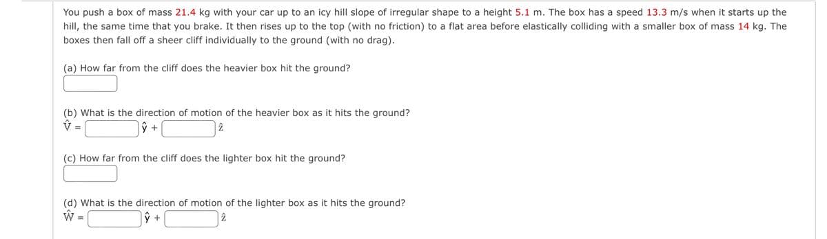 You push a box of mass 21.4 kg with your car up to an icy hill slope of irregular shape to a height 5.1 m. The box has a speed 13.3 m/s when it starts up the
hill, the same time that you brake. It then rises up to the top (with no friction) to a flat area before elastically colliding with a smaller box of mass 14 kg. The
boxes then fall off a sheer cliff individually to the ground (with no drag).
(a) How far from the cliff does the heavier box hit the ground?
(b) What is the direction of motion of the heavier box as it hits the ground?
=
ŷ +
2
(c) How far from the cliff does the lighter box hit the ground?
(d) What is the direction of motion of the lighter box as it hits the ground?
W
=
ŷ +
2