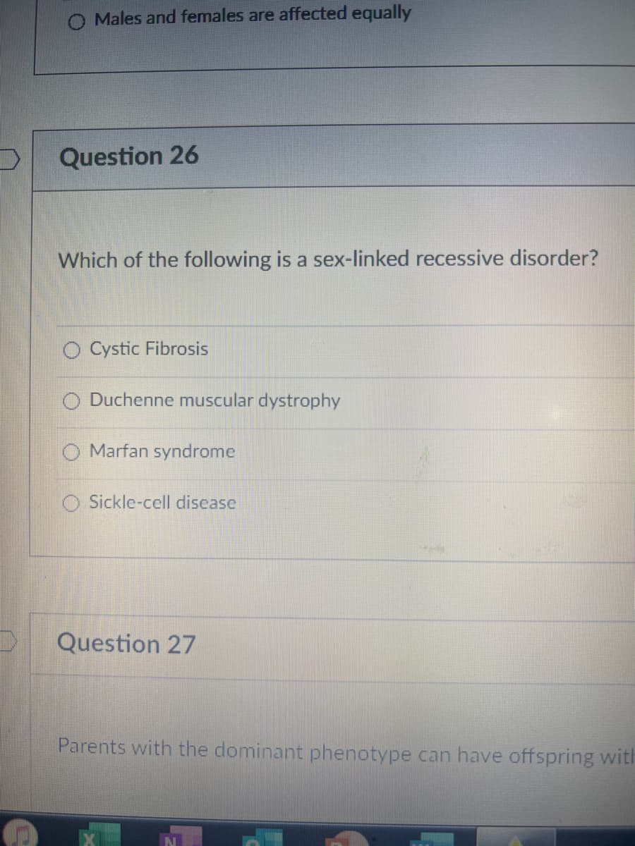 O Males and females are affected equally
Question 26
Which of the following is a sex-linked recessive disorder?
Cystic Fibrosis
Duchenne muscular dystrophy
Marfan syndrome
Sickle-cell disease
Question 27
Parents with the dominant phenotype can have offspring with