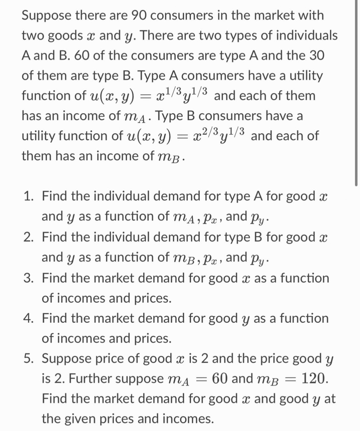 Suppose there are 90 consumers in the market with
two goods x and y. There are two types of individuals
A and B. 60 of the consumers are type A and the 30
of them are type B. Type A consumers have a utility
function of u(x, y) = x¹/³y¹/³ and each of them
has an income of mд. Type B consumers have a
utility function of u(x, y) = x²/³y¹/³ and each of
them has an income of mp.
1. Find the individual demand for type A for good x
and y as a function of mA, P, and py.
2. Find the individual demand for type B for good x
and y as a function of m³, px, and py.
3. Find the market demand for good as a function
of incomes and prices.
4. Find the market demand for good y as a function
of incomes and prices.
-
5. Suppose price of good x is 2 and the price good y
is 2. Further suppose mA = 60 and m³ = 120.
Find the market demand for good x and good y at
the given prices and incomes.