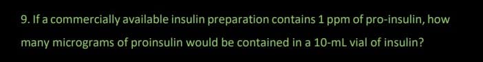 9. If a commercially available insulin preparation contains 1 ppm of pro-insulin, how
many micrograms of proinsulin would be contained in a 10-mL vial of insulin?