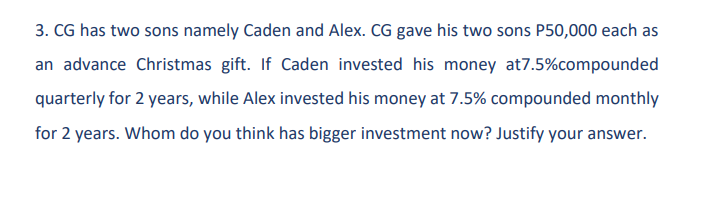 3. CG has two sons namely Caden and Alex. CG gave his two sons P50,000 each as
an advance Christmas gift. If Caden invested his money at7.5% compounded
quarterly for 2 years, while Alex invested his money at 7.5% compounded monthly
for 2 years. Whom do you think has bigger investment now? Justify your answer.