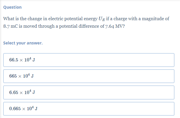 Question
What is the change in electric potential energy Up if a charge with a magnitude of
8.7 mC is moved through a potential difference of 7.64 MV?
Select your answer.
66.5 × 10¹ J
665 × 10¹ J
6.65 x 10¹ J
0.665 × 104 J