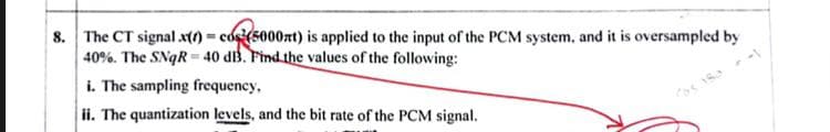 8. The CT signal x() = cos(5000xt) is applied to the input of the PCM system, and it is oversampled by
40%. The SNqR40 dB. Find the values of the following:
i. The sampling frequency,
ii. The quantization levels, and the bit rate of the PCM signal.
-1