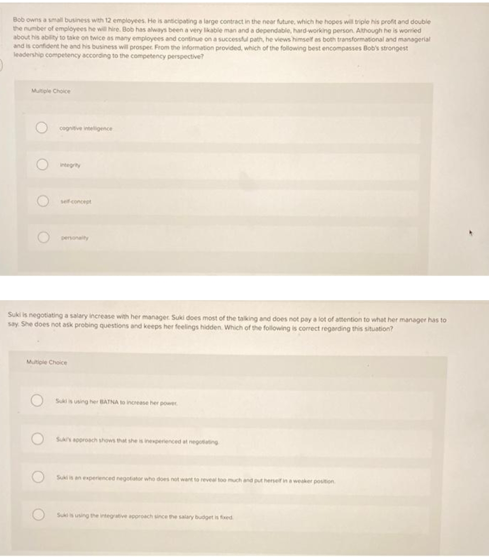 Bob owns a small business with 12 employees. He is anticipating a large contract in the near future, which he hopes will triple his profit and double
the number of employees he will hire. Bob has always been a very likable man and a dependable, hard-working person. Although he is worried
about his ability to take on twice as many employees and continue on a successful path, he views himself as both transformational and managerial
and is confident he and his business will prosper. From the information provided, which of the following best encompasses Bob's strongest
leadership competency according to the competency perspective?
Multiple Choice
cognitive inteligence
integrity
self-concept
personality
Suki is negotiating a salary increase with her manager. Suki does most of the talking and does not pay a lot of attention to what her manager has to
say. She does not ask probing questions and keeps her feelings hidden. Which of the following is correct regarding this situation?
Multiple Choice
Suki is using her BATNA to increase her power
Suks approach shows that she is i
brienced at negotiating
Suki is an experienced negotiator who does not want to reveal too much and put herseif in a weaker position.
Sukiis using the integrative approach since the salary budget is foxed.
O O O O
