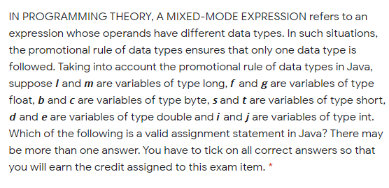 IN PROGRAMMING THEORY, A MIXED-MODE EXPRESSION refers to an
expression whose operands have different data types. In such situations,
the promotional rule of data types ensures that only one data type is
followed. Taking into account the promotional rule of data types in Java,
suppose I and m are variables of type long, f and g are variables of type
float, b and c are variables of type byte, s and t are variables of type short,
d and e are variables of type double and i and j are variables of type int.
Which of the following is a valid assignment statement in Java? There may
be more than one answer. You have to tick on all correct answers so that
you will earn the credit assigned to this exam item. *
