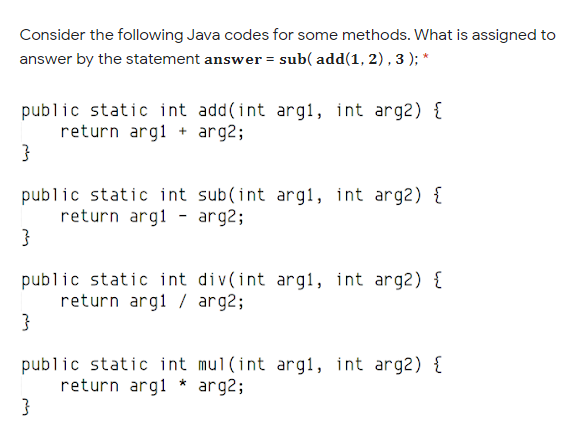 Consider the following Java codes for some methods. What is assigned to
answer by the statement answer = sub( add(1, 2), 3 ); *
public static int add(int argl, int arg2) {
return argl + arg2;
public static int sub(int arg1, int arg2) {
return argl - arg2;
public static int div(int arg1, int arg2) {
return argi / arg2;
}
public static int mul(int arg1, int arg2) {
return argl * arg2;
}
