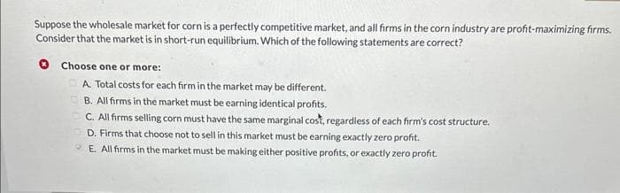 Suppose the wholesale market for corn is a perfectly competitive market, and all firms in the corn industry are profit-maximizing firms.
Consider that the market is in short-run equilibrium. Which of the following statements are correct?
Choose one or more:
A. Total costs for each firm in the market may be different.
B. All firms in the market must be earning identical profits.
C. All firms selling corn must have the same marginal cost, regardless of each firm's cost structure.
D. Firms that choose not to sell in this market must be earning exactly zero profit.
E. All firms in the market must be making either positive profits, or exactly zero profit.