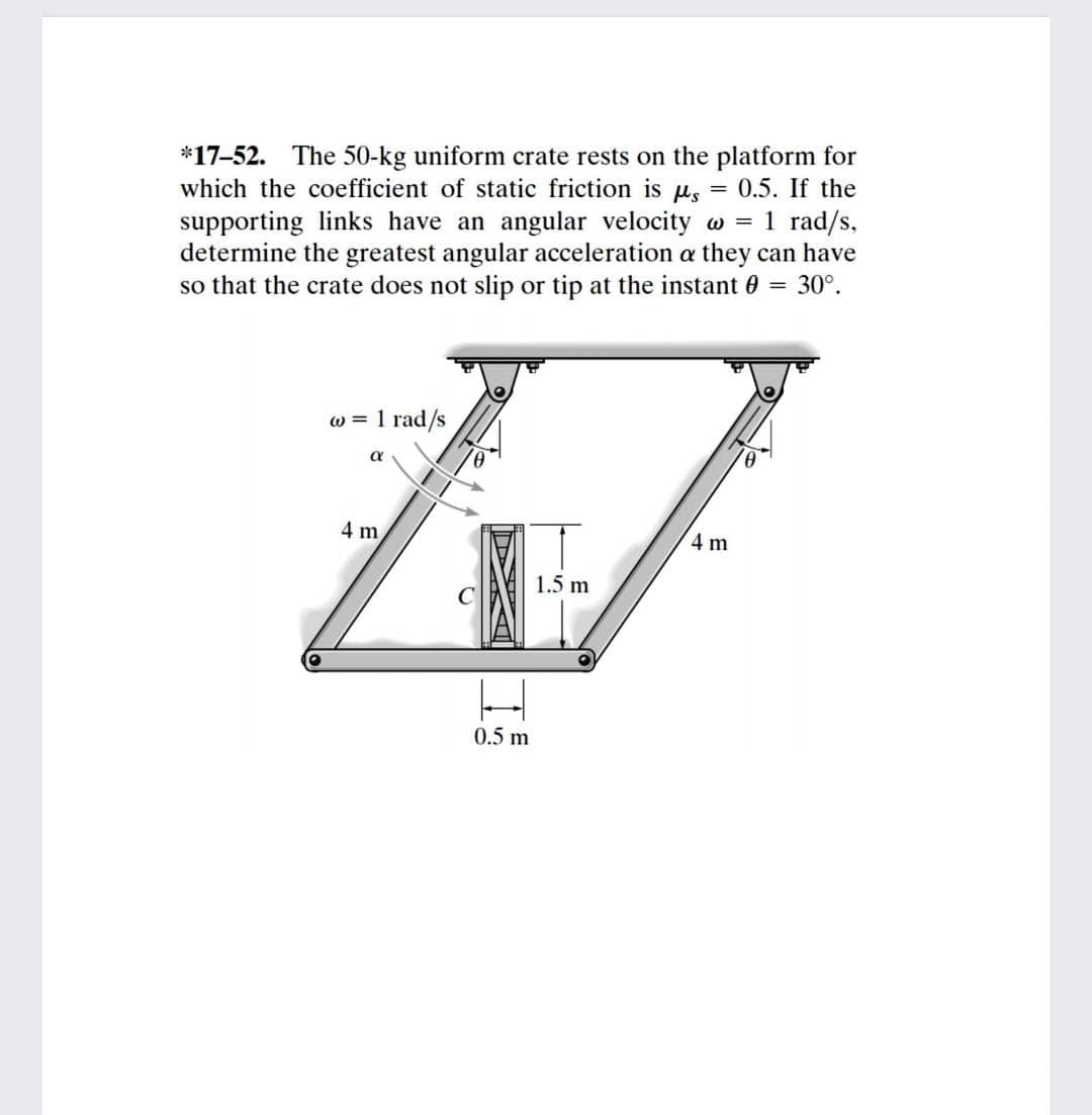*17-52. The 50-kg uniform crate rests on the platform for
which the coefficient of static friction is u, = 0.5. If the
supporting links have an angular velocity w = 1 rad/s,
determine the greatest angular acceleration a they can have
so that the crate does not slip or tip at the instant 0 = 30°.
%3D
w = 1 rad/s
a
4 m
4 m
1.5 m
0.5 m
