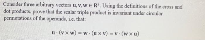 Consider three arbitrary vectors u, v, w E R³. Using the definitions of the cross and
dot products, prove that the scalar triple product is invariant under circular
permutations of the operands, i.e. that:
u (vxw)=w (uxv) = v. (wxu)