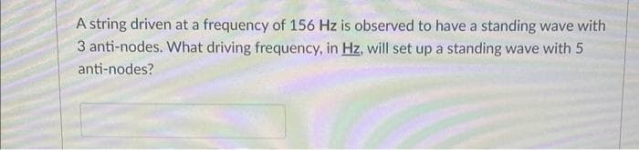 A string driven at a frequency of 156 Hz is observed to have a standing wave with
3 anti-nodes. What driving frequency, in Hz, will set up a standing wave with 5
anti-nodes?